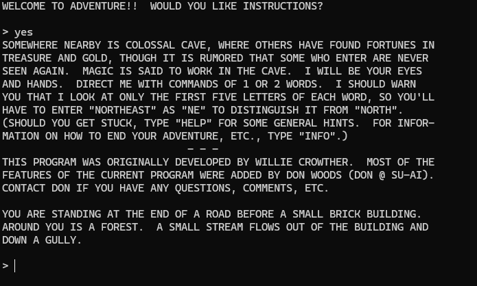 terminal screen:
WELCOME TO ADVENTURE!!  WOULD YOU LIKE INSTRUCTIONS?

> yes
SOMEWHERE NEARBY IS COLOSSAL CAVE, WHERE OTHERS HAVE FOUND FORTUNES IN
TREASURE AND GOLD, THOUGH IT IS RUMORED THAT SOME WHO ENTER ARE NEVER
SEEN AGAIN.  MAGIC IS SAID TO WORK IN THE CAVE.  I WILL BE YOUR EYES
AND HANDS.  DIRECT ME WITH COMMANDS OF 1 OR 2 WORDS.  I SHOULD WARN
YOU THAT I LOOK AT ONLY THE FIRST FIVE LETTERS OF EACH WORD, SO YOU'LL
HAVE TO ENTER "NORTHEAST" AS "NE" TO DISTINGUISH IT FROM "NORTH".
(SHOULD YOU GET STUCK, TYPE "HELP" FOR SOME GENERAL HINTS.  FOR INFOR-
MATION ON HOW TO END YOUR ADVENTURE, ETC., TYPE "INFO".)
                              - - -
THIS PROGRAM WAS ORIGINALLY DEVELOPED BY WILLIE CROWTHER.  MOST OF THE
FEATURES OF THE CURRENT PROGRAM WERE ADDED BY DON WOODS (DON @ SU-AI).
CONTACT DON IF YOU HAVE ANY QUESTIONS, COMMENTS, ETC.

YOU ARE STANDING AT THE END OF A ROAD BEFORE A SMALL BRICK BUILDING.
AROUND YOU IS A FOREST.  A SMALL STREAM FLOWS OUT OF THE BUILDING AND
DOWN A GULLY.

>